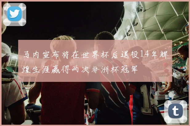 马内宣布将在世界杯后退役14年辉煌生涯赢得两次非洲杯冠军