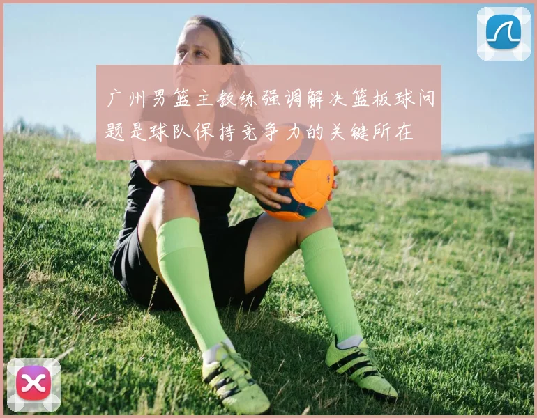 广州男篮主教练强调解决篮板球问题是球队保持竞争力的关键所在