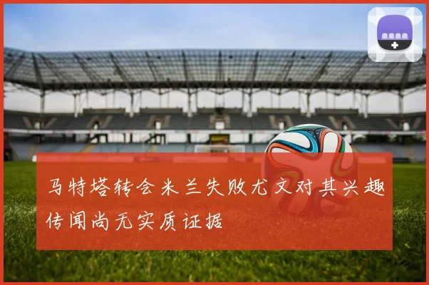 马特塔转会米兰失败尤文对其兴趣传闻尚无实质证据