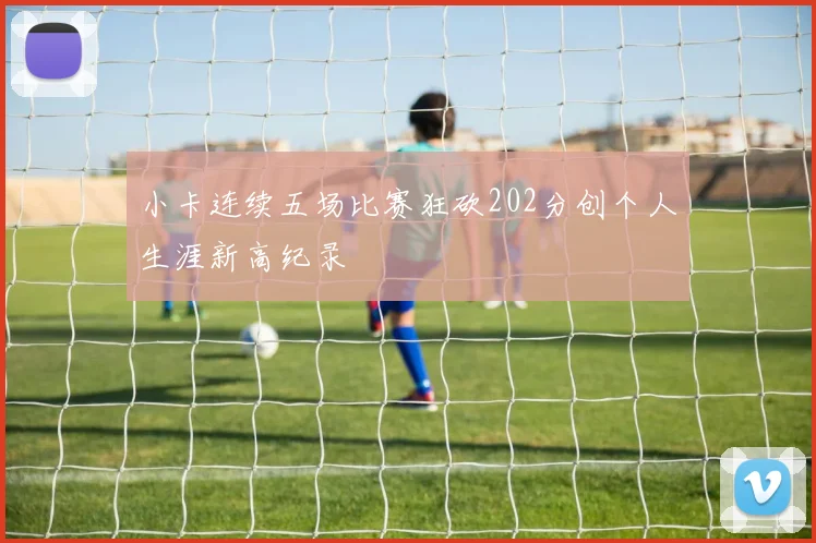 小卡连续五场比赛狂砍202分创个人生涯新高纪录