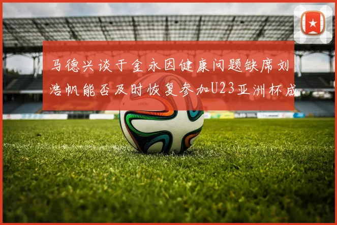 马德兴谈于金永因健康问题缺席刘浩帆能否及时恢复参加U23亚洲杯成疑