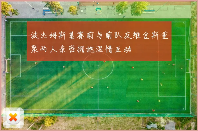 波杰姆斯基赛前与前队友维金斯重聚两人亲密拥抱温情互动