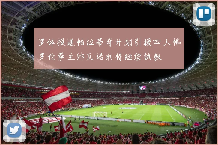 罗体报道帕拉蒂奇计划引援四人佛罗伦萨主帅瓦诺利将继续执教