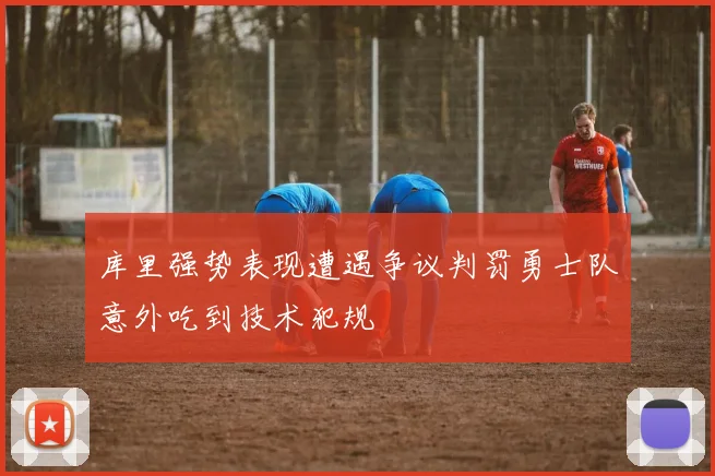 库里强势表现遭遇争议判罚勇士队意外吃到技术犯规