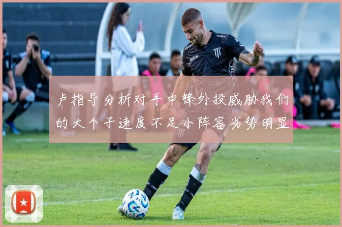卢指导分析对手中锋外投威胁我们的大个子速度不足小阵容劣势明显