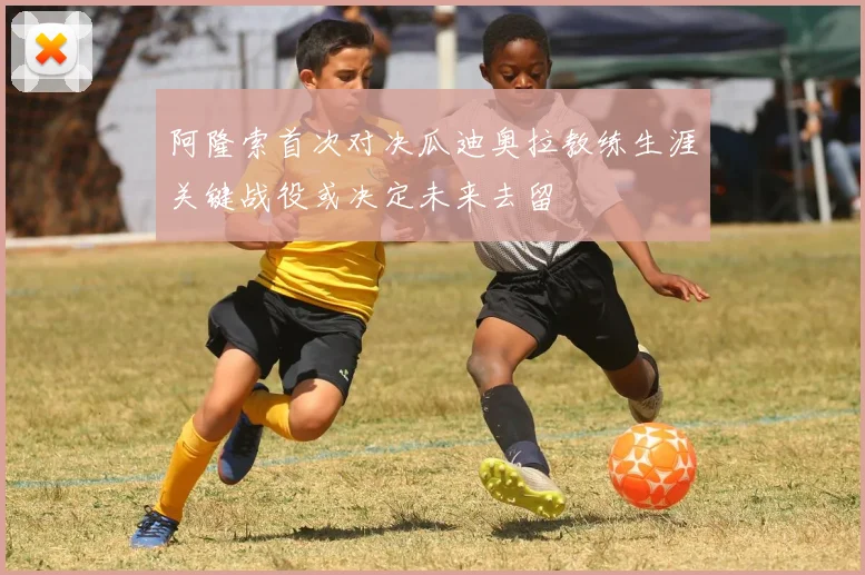 阿隆索首次对决瓜迪奥拉教练生涯关键战役或决定未来去留