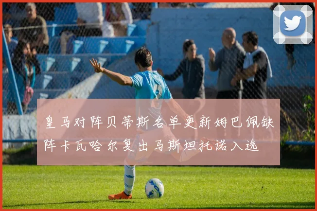 皇马对阵贝蒂斯名单更新姆巴佩缺阵卡瓦哈尔复出马斯坦托诺入选