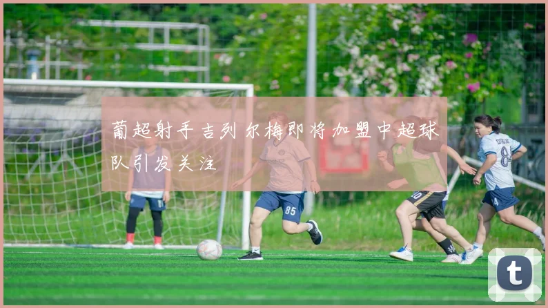 葡超射手吉列尔梅即将加盟中超球队引发关注