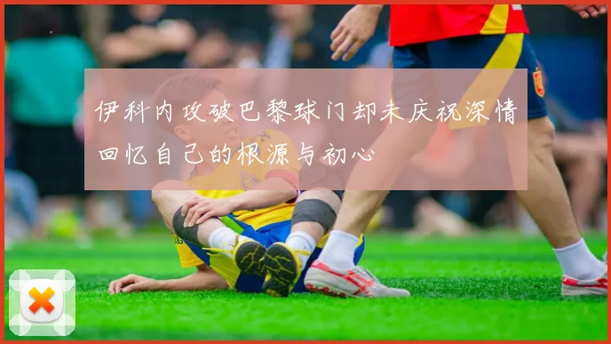 伊科内攻破巴黎球门却未庆祝深情回忆自己的根源与初心