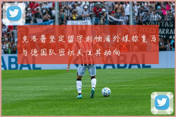 克洛普坚定留守利物浦外媒称皇马与德国队密切关注其动向