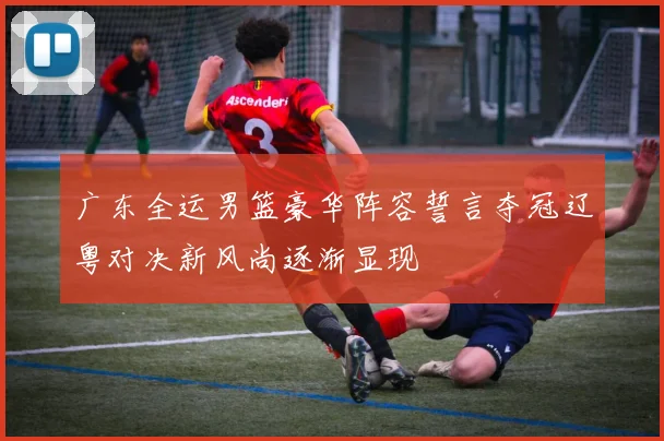 广东全运男篮豪华阵容誓言夺冠辽粤对决新风尚逐渐显现