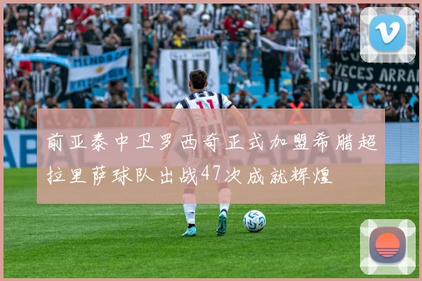 前亚泰中卫罗西奇正式加盟希腊超拉里萨球队出战47次成就辉煌
