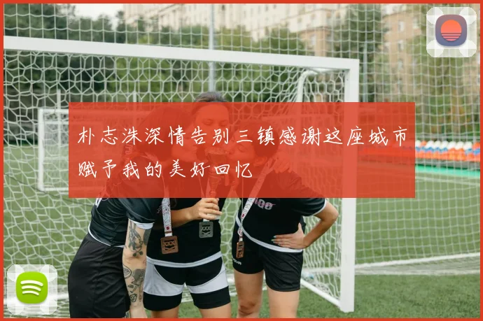 朴志洙深情告别三镇感谢这座城市赋予我的美好回忆