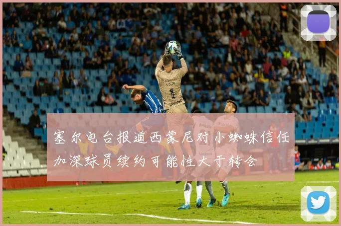 塞尔电台报道西蒙尼对小蜘蛛信任加深球员续约可能性大于转会
