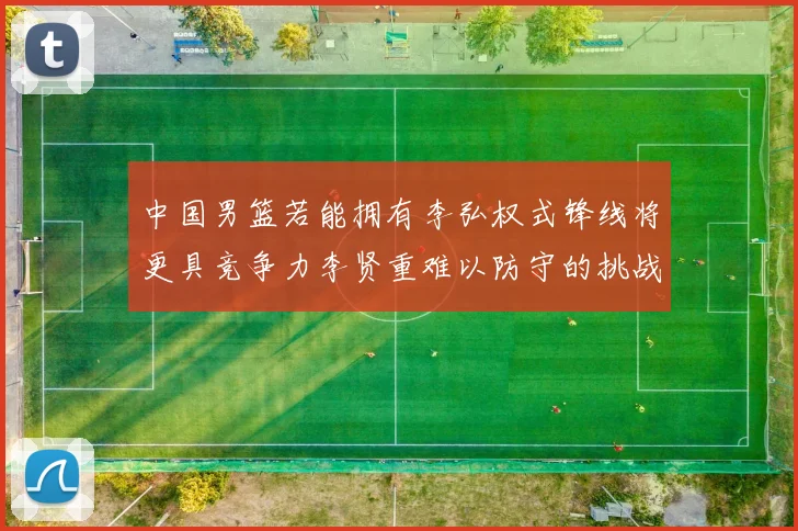中国男篮若能拥有李弘权式锋线将更具竞争力李贤重难以防守的挑战