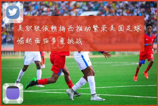 美职联依赖梅西推动繁荣美国足球崛起面临多重挑战