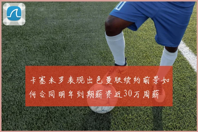 卡塞米罗表现出色曼联续约前景如何合同明年到期薪资近30万周薪