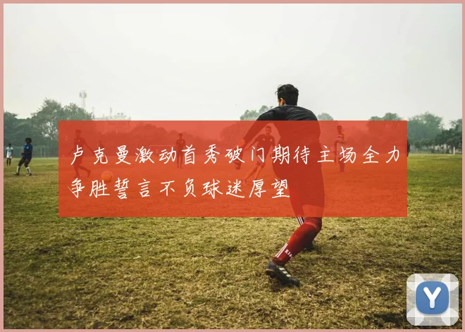 卢克曼激动首秀破门期待主场全力争胜誓言不负球迷厚望