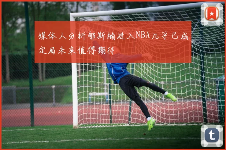 媒体人分析郇斯楠进入NBA几乎已成定局未来值得期待