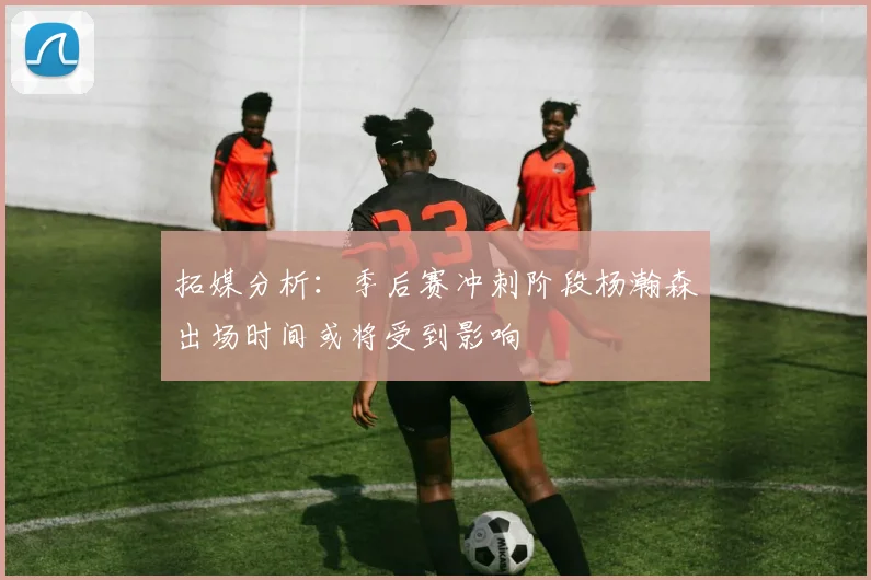 拓媒分析：季后赛冲刺阶段杨瀚森出场时间或将受到影响