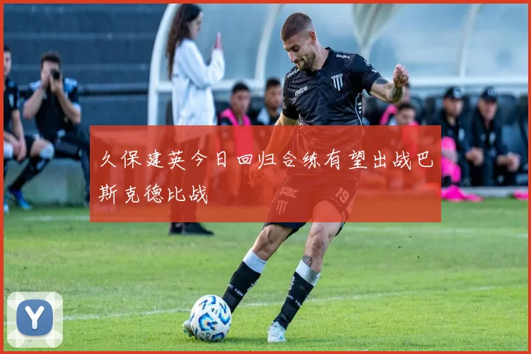 久保建英今日回归合练有望出战巴斯克德比战