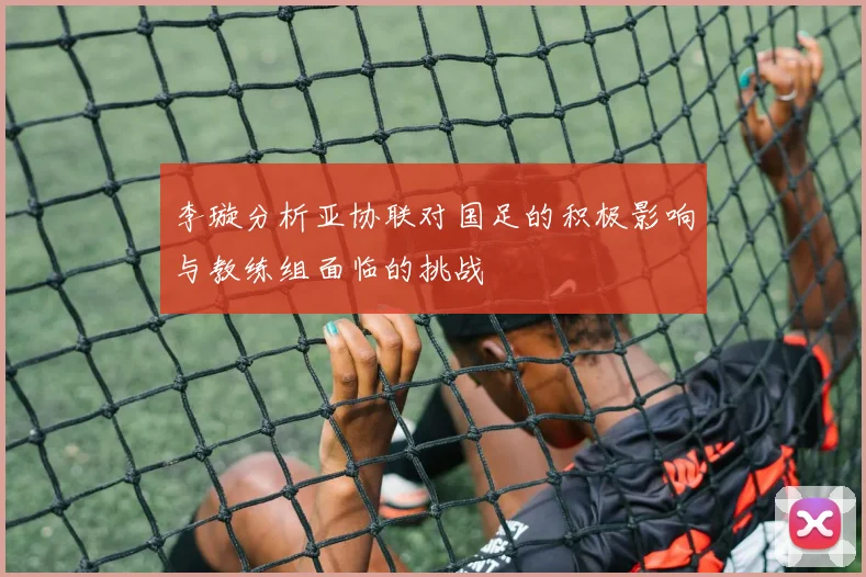 李璇分析亚协联对国足的积极影响与教练组面临的挑战