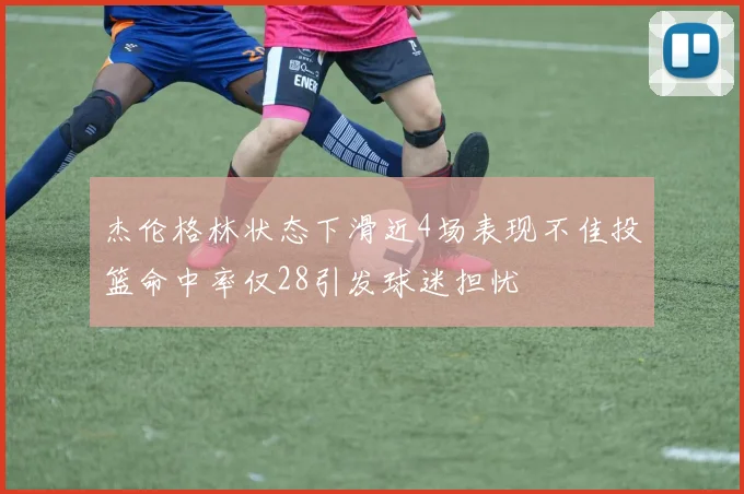 杰伦格林状态下滑近4场表现不佳投篮命中率仅28引发球迷担忧